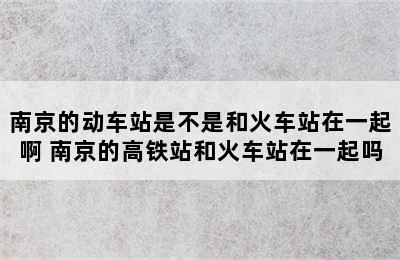 南京的动车站是不是和火车站在一起啊 南京的高铁站和火车站在一起吗